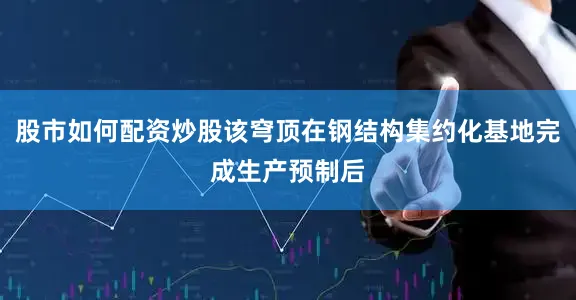 股市如何配资炒股该穹顶在钢结构集约化基地完成生产预制后