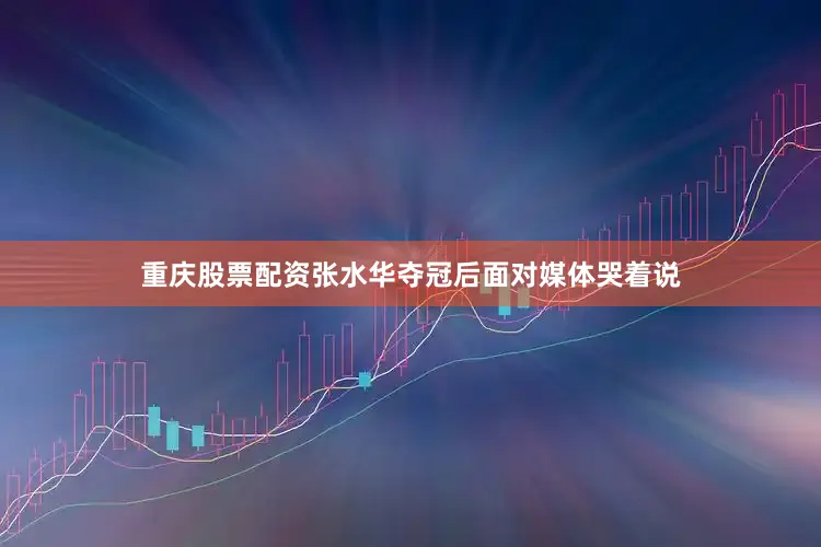 重庆股票配资张水华夺冠后面对媒体哭着说