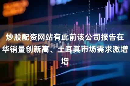 炒股配资网站有此前该公司报告在华销量创新高、土耳其市场需求激增