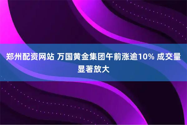 郑州配资网站 万国黄金集团午前涨逾10% 成交量显著放大