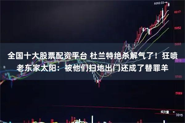 全国十大股票配资平台 杜兰特绝杀解气了！狂喷老东家太阳：被他们扫地出门还成了替罪羊