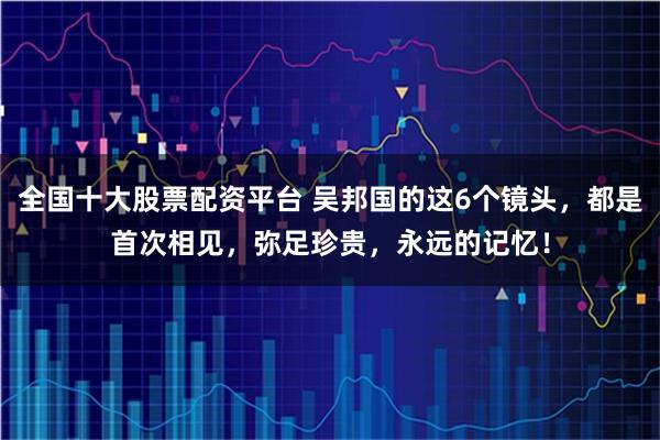 全国十大股票配资平台 吴邦国的这6个镜头，都是首次相见，弥足珍贵，永远的记忆！