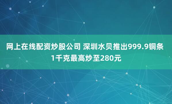 网上在线配资炒股公司 深圳水贝推出999.9铜条 1千克最高炒至280元