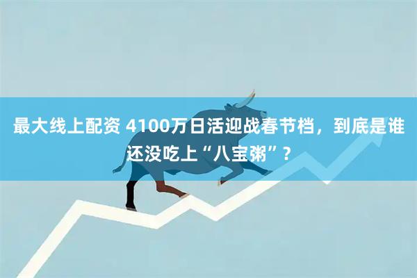 最大线上配资 4100万日活迎战春节档，到底是谁还没吃上“八宝粥”？