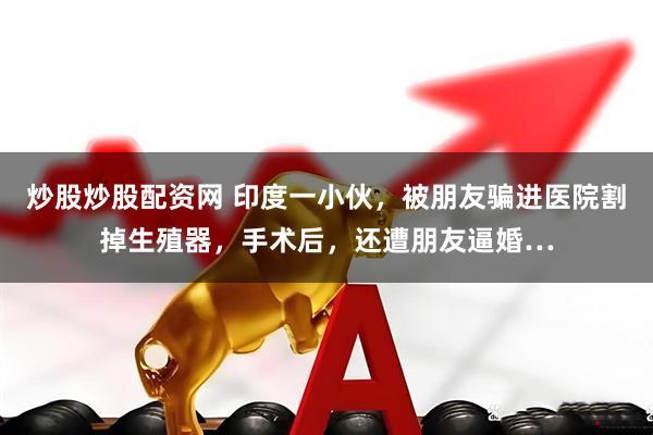 炒股炒股配资网 印度一小伙，被朋友骗进医院割掉生殖器，手术后，还遭朋友逼婚…