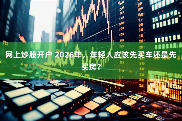 网上炒股开户 2026年，年轻人应该先买车还是先买房？