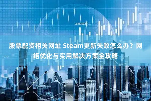 股票配资相关网址 Steam更新失败怎么办？网络优化与实用解决方案全攻略