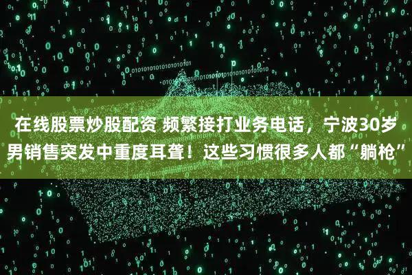 在线股票炒股配资 频繁接打业务电话，宁波30岁男销售突发中重度耳聋！这些习惯很多人都“躺枪”