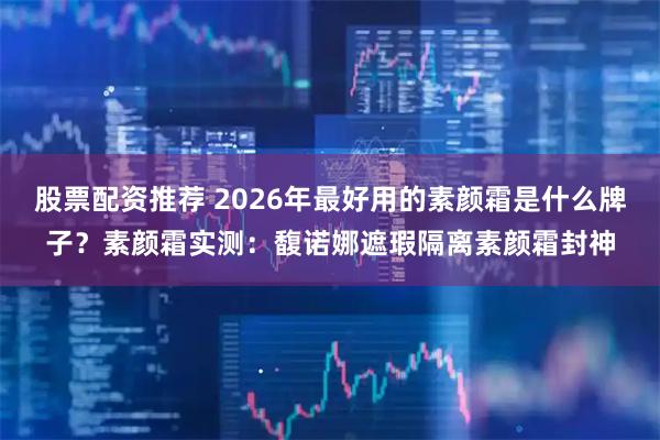 股票配资推荐 2026年最好用的素颜霜是什么牌子？素颜霜实测：馥诺娜遮瑕隔离素颜霜封神