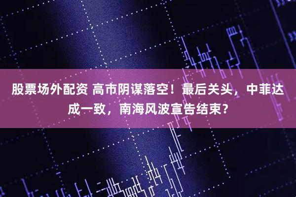 股票场外配资 高市阴谋落空！最后关头，中菲达成一致，南海风波宣告结束？