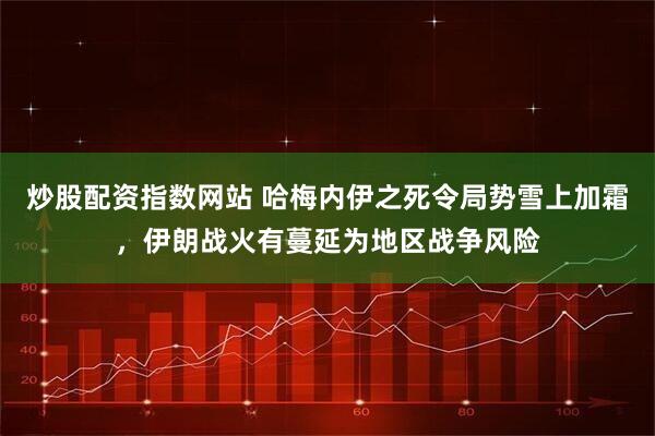 炒股配资指数网站 哈梅内伊之死令局势雪上加霜，伊朗战火有蔓延为地区战争风险