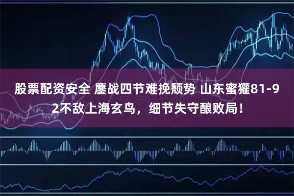 股票配资安全 鏖战四节难挽颓势 山东蜜獾81-92不敌上海玄鸟，细节失守酿败局！
