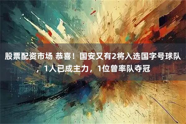 股票配资市场 恭喜！国安又有2将入选国字号球队，1人已成主力，1位曾率队夺冠