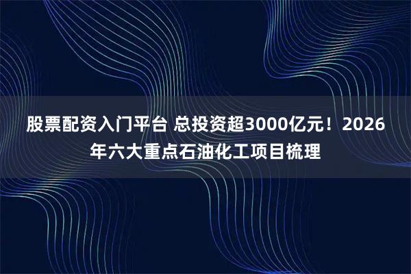 股票配资入门平台 总投资超3000亿元！2026年六大重点石油化工项目梳理