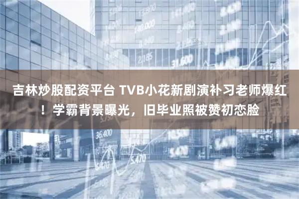 吉林炒股配资平台 TVB小花新剧演补习老师爆红！学霸背景曝光，旧毕业照被赞初恋脸