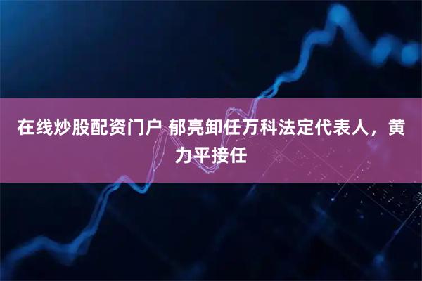 在线炒股配资门户 郁亮卸任万科法定代表人，黄力平接任