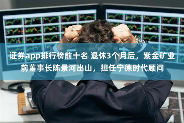 证券app排行榜前十名 退休3个月后，紫金矿业前董事长陈景河出山，担任宁德时代顾问
