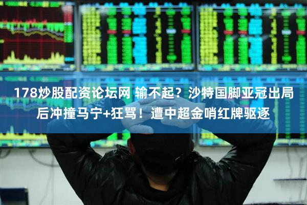 178炒股配资论坛网 输不起？沙特国脚亚冠出局后冲撞马宁+狂骂！遭中超金哨红牌驱逐