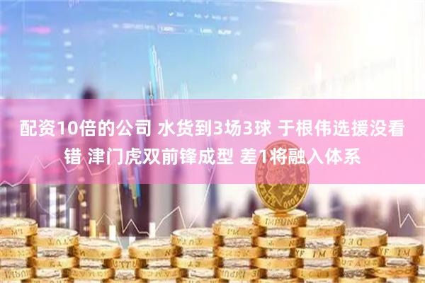 配资10倍的公司 水货到3场3球 于根伟选援没看错 津门虎双前锋成型 差1将融入体系
