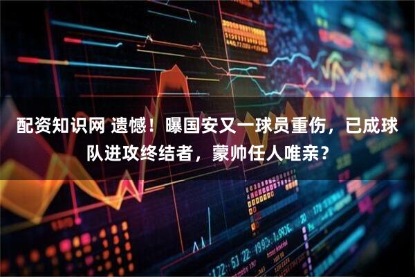 配资知识网 遗憾！曝国安又一球员重伤，已成球队进攻终结者，蒙帅任人唯亲？