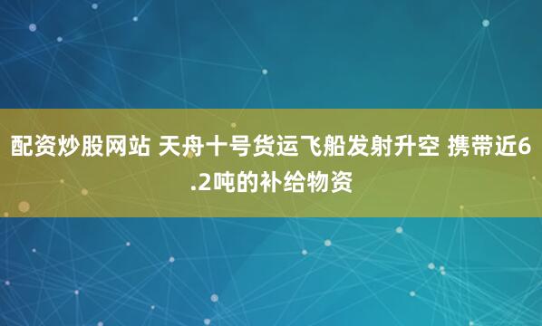 配资炒股网站 天舟十号货运飞船发射升空 携带近6.2吨的补给物资