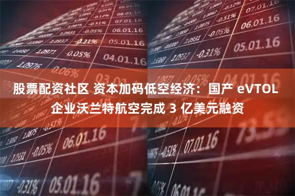 股票配资社区 资本加码低空经济：国产 eVTOL 企业沃兰特航空完成 3 亿美元融资