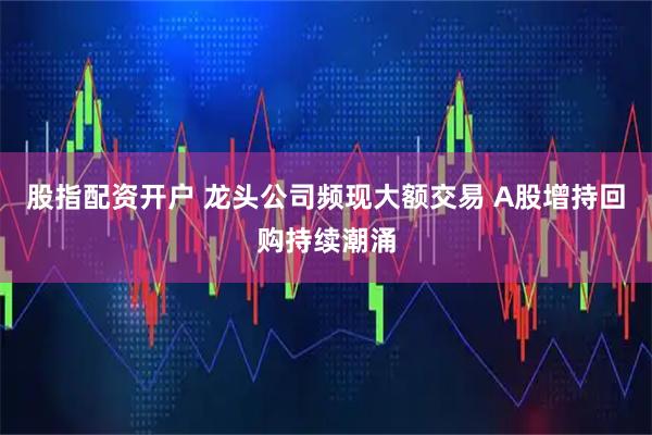 股指配资开户 龙头公司频现大额交易 A股增持回购持续潮涌