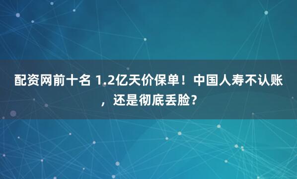 配资网前十名 1.2亿天价保单！中国人寿不认账，还是彻底丢脸？